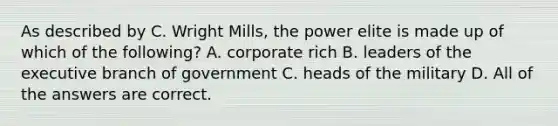 As described by C. Wright Mills, the power elite is made up of which of the following? A. corporate rich B. leaders of the executive branch of government C. heads of the military D. All of the answers are correct.