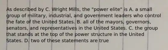 As described by C. Wright Mills, the "power elite" is A. a small group of military, industrial, and government leaders who control the fate of the United States. B. all of the mayors, governors, senators, and representatives in the United States. C. the group that stands at the top of the power structure in the United States. D. two of these statements are true