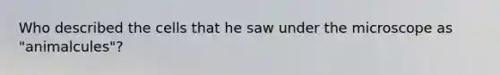 Who described the cells that he saw under the microscope as "animalcules"?