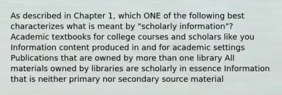 As described in Chapter 1, which ONE of the following best characterizes what is meant by "scholarly information"? Academic textbooks for college courses and scholars like you Information content produced in and for academic settings Publications that are owned by more than one library All materials owned by libraries are scholarly in essence Information that is neither primary nor secondary source material