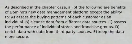 As described in the chapter case, all of the following are benefits of Domino's new data management platform except the ability to: A) assess the buying patterns of each customer as an individual. B) cleanse data from different data sources. C) assess the performance of individual stores and franchise groups. D) enrich data with data from third-party sources. E) keep the data more secure.