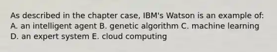 As described in the chapter case, IBM's Watson is an example of: A. an intelligent agent B. genetic algorithm C. machine learning D. an expert system E. cloud computing