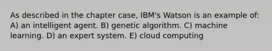 As described in the chapter case, IBM's Watson is an example of: A) an intelligent agent. B) genetic algorithm. C) machine learning. D) an expert system. E) cloud computing