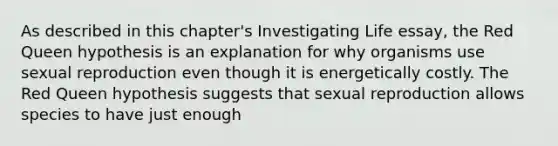 As described in this chapter's Investigating Life essay, the Red Queen hypothesis is an explanation for why organisms use sexual reproduction even though it is energetically costly. The Red Queen hypothesis suggests that sexual reproduction allows species to have just enough