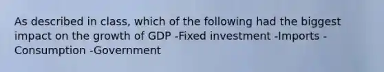 As described in class, which of the following had the biggest impact on the growth of GDP -Fixed investment -Imports - Consumption -Government