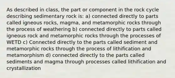 As described in class, the part or component in the rock cycle describing sedimentary rock is: a) connected directly to parts called igneous rocks, magma, and metamorphic rocks through the process of weathering b) connected directly to parts called igneous rock and metamorphic rocks through the processes of WETD c) Connected directly to the parts called sediment and metamorphic rocks through the process of lithification and metamorphism d) connected directly to the parts called sediments and magma through processes called lithification and crystallization