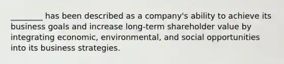 ________ has been described as a company's ability to achieve its business goals and increase long-term shareholder value by integrating economic, environmental, and social opportunities into its business strategies.