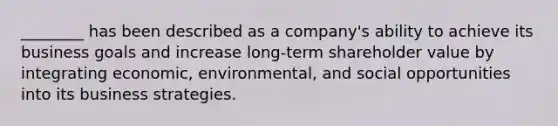 ​________ has been described as a​ company's ability to achieve its business goals and increase​ long-term shareholder value by integrating​ economic, environmental, and social opportunities into its business strategies.