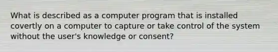 What is described as a computer program that is installed covertly on a computer to capture or take control of the system without the user's knowledge or consent?