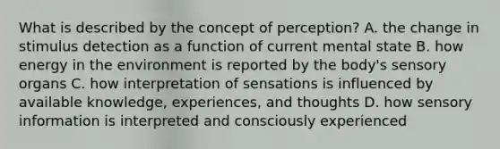 What is described by the concept of perception? A. the change in stimulus detection as a function of current mental state B. how energy in the environment is reported by the body's sensory organs C. how interpretation of sensations is influenced by available knowledge, experiences, and thoughts D. how sensory information is interpreted and consciously experienced