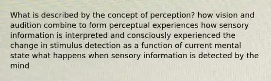 What is described by the concept of perception? how vision and audition combine to form perceptual experiences how sensory information is interpreted and consciously experienced the change in stimulus detection as a function of current mental state what happens when sensory information is detected by the mind