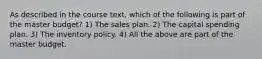 As described in the course text, which of the following is part of the master budget? 1) The sales plan. 2) The capital spending plan. 3) The inventory policy. 4) All the above are part of the master budget.