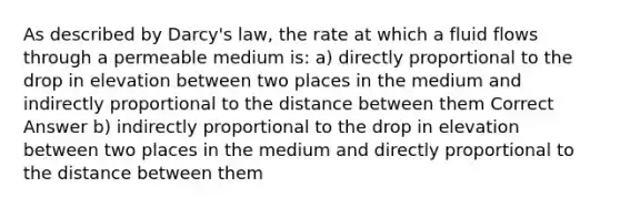 As described by Darcy's law, the rate at which a fluid flows through a permeable medium is: a) directly proportional to the drop in elevation between two places in the medium and indirectly proportional to the distance between them Correct Answer b) indirectly proportional to the drop in elevation between two places in the medium and directly proportional to the distance between them