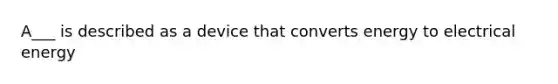 A___ is described as a device that converts energy to electrical energy