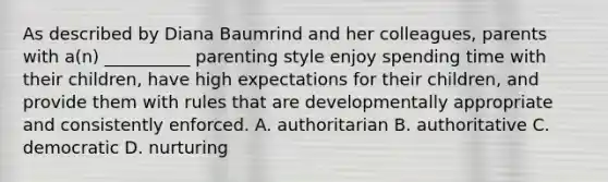 As described by Diana Baumrind and her colleagues, parents with a(n) __________ parenting style enjoy spending time with their children, have high expectations for their children, and provide them with rules that are developmentally appropriate and consistently enforced. A. authoritarian B. authoritative C. democratic D. nurturing