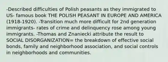 -Described difficulties of Polish peasants as they immigrated to US- famous book THE POLISH PEASANT IN EUROPE AND AMERICA (1918-1920). -Transition much more difficult for 2nd generation immigrants- rates of crime and delinquency rose among young immigrants. -Thomas and Znaniecki attribute the result to SOCIAL DISORGANIZATION= the breakdown of effective social bonds, family and neighborhood association, and social controls in neighborhoods and communities.