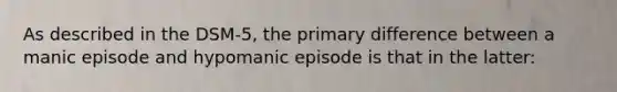 As described in the DSM-5, the primary difference between a manic episode and hypomanic episode is that in the latter: