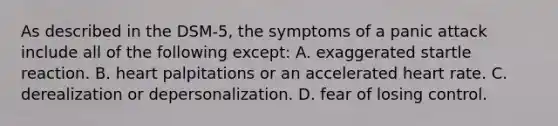 As described in the DSM-5, the symptoms of a panic attack include all of the following except: A. exaggerated startle reaction. B. heart palpitations or an accelerated heart rate. C. derealization or depersonalization. D. fear of losing control.