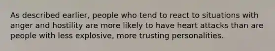 As described earlier, people who tend to react to situations with anger and hostility are more likely to have heart attacks than are people with less explosive, more trusting personalities.