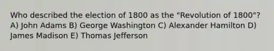 Who described the election of 1800 as the "Revolution of 1800"? A) John Adams B) George Washington C) Alexander Hamilton D) James Madison E) Thomas Jefferson