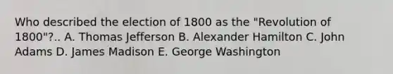 Who described the election of 1800 as the "Revolution of 1800"?.. A. Thomas Jefferson B. Alexander Hamilton C. John Adams D. James Madison E. George Washington