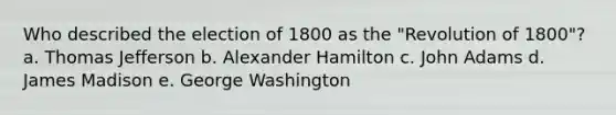 Who described the election of 1800 as the "Revolution of 1800"? a. Thomas Jefferson b. Alexander Hamilton c. John Adams d. James Madison e. George Washington