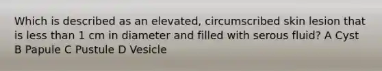 Which is described as an elevated, circumscribed skin lesion that is less than 1 cm in diameter and filled with serous fluid? A Cyst B Papule C Pustule D Vesicle