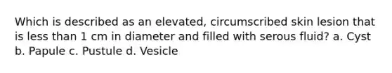 Which is described as an elevated, circumscribed skin lesion that is <a href='https://www.questionai.com/knowledge/k7BtlYpAMX-less-than' class='anchor-knowledge'>less than</a> 1 cm in diameter and filled with serous fluid? a. Cyst b. Papule c. Pustule d. Vesicle