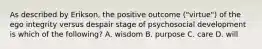 As described by Erikson, the positive outcome ("virtue") of the ego integrity versus despair stage of psychosocial development is which of the following? A. wisdom B. purpose C. care D. will