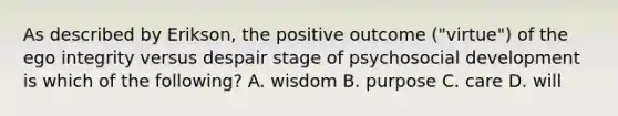 As described by Erikson, the positive outcome ("virtue") of the ego integrity versus despair stage of psychosocial development is which of the following? A. wisdom B. purpose C. care D. will