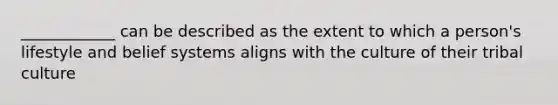 ____________ can be described as the extent to which a person's lifestyle and belief systems aligns with the culture of their tribal culture