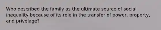 Who described the family as the ultimate source of social inequality because of its role in the transfer of power, property, and privelage?