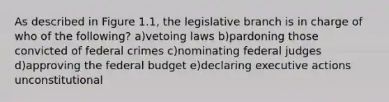 As described in Figure 1.1, the legislative branch is in charge of who of the following? a)vetoing laws b)pardoning those convicted of federal crimes c)nominating federal judges d)approving the federal budget e)declaring executive actions unconstitutional