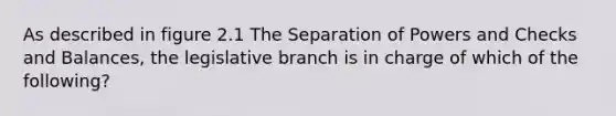 As described in figure 2.1 The Separation of Powers and Checks and Balances, the legislative branch is in charge of which of the following?