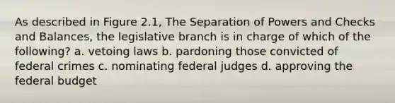 As described in Figure 2.1, The Separation of Powers and Checks and Balances, the legislative branch is in charge of which of the following? a. vetoing laws b. pardoning those convicted of federal crimes c. nominating federal judges d. approving <a href='https://www.questionai.com/knowledge/kS29NErBPI-the-federal-budget' class='anchor-knowledge'>the federal budget</a>