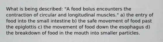 What is being described: "A food bolus encounters the contraction of circular and longitudinal muscles." a) the entry of food into the small intestine b) the safe movement of food past the epiglottis c) the movement of food down the esophagus d) the breakdown of food in the mouth into smaller particles.