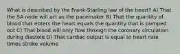 What is described by the Frank-Starling law of the heart? A) That the SA node will act as the pacemaker B) That the quantity of blood that enters the heart equals the quantity that is pumped out C) That blood will only flow through the coronary circulation during diastole D) That cardiac output is equal to heart rate times stroke volume