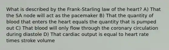 What is described by the Frank-Starling law of <a href='https://www.questionai.com/knowledge/kya8ocqc6o-the-heart' class='anchor-knowledge'>the heart</a>? A) That the SA node will act as the pacemaker B) That the quantity of blood that enters the heart equals the quantity that is pumped out C) That blood will only flow through <a href='https://www.questionai.com/knowledge/kUSHhCSdkt-the-corona' class='anchor-knowledge'>the corona</a>ry circulation during diastole D) That <a href='https://www.questionai.com/knowledge/kyxUJGvw35-cardiac-output' class='anchor-knowledge'>cardiac output</a> is equal to heart rate times stroke volume