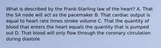 What is described by the Frank-Starling law of the heart? A. That the SA node will act as the pacemaker B. That cardiac output is equal to heart rate times stroke volume C. That the quantity of blood that enters the heart equals the quantity that is pumped out D. That blood will only flow through the coronary circulation during diastole