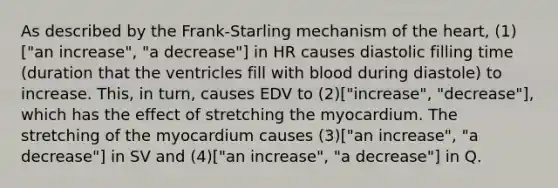 As described by the Frank-Starling mechanism of the heart, (1)["an increase", "a decrease"] in HR causes diastolic filling time (duration that the ventricles fill with blood during diastole) to increase. This, in turn, causes EDV to (2)["increase", "decrease"], which has the effect of stretching the myocardium. The stretching of the myocardium causes (3)["an increase", "a decrease"] in SV and (4)["an increase", "a decrease"] in Q.