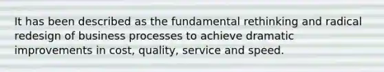 It has been described as the fundamental rethinking and radical redesign of business processes to achieve dramatic improvements in cost, quality, service and speed.