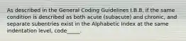 As described in the General Coding Guidelines I.B.8, if the same condition is described as both acute (subacute) and chronic, and separate subentries exist in the Alphabetic Index at the same indentation level, code_____.