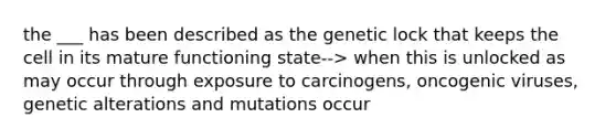 the ___ has been described as the genetic lock that keeps the cell in its mature functioning state--> when this is unlocked as may occur through exposure to carcinogens, oncogenic viruses, genetic alterations and mutations occur