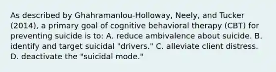 As described by Ghahramanlou-Holloway, Neely, and Tucker (2014), a primary goal of cognitive behavioral therapy (CBT) for preventing suicide is to: A. reduce ambivalence about suicide. B. identify and target suicidal "drivers." C. alleviate client distress. D. deactivate the "suicidal mode."