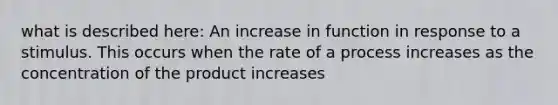 what is described here: An increase in function in response to a stimulus. This occurs when the rate of a process increases as the concentration of the product increases