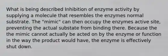 What is being described Inhibition of enzyme activity by supplying a molecule that resembles the enzymes normal substrate. The "mimic" can then occupy the enzymes active site, preventing the actual substate from binding there. Because the the mimic cannot actually be acted on by the enzyme or function in the way the product would have, the enzyme is effectively shut down.