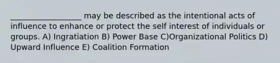 __________________ may be described as the intentional acts of influence to enhance or protect the self interest of individuals or groups. A) Ingratiation B) Power Base C)Organizational Politics D) Upward Influence E) Coalition Formation