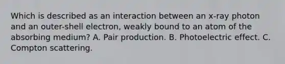 Which is described as an interaction between an x-ray photon and an outer-shell electron, weakly bound to an atom of the absorbing medium? A. Pair production. B. Photoelectric effect. C. Compton scattering.