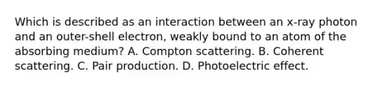 Which is described as an interaction between an x-ray photon and an outer-shell electron, weakly bound to an atom of the absorbing medium? A. Compton scattering. B. Coherent scattering. C. Pair production. D. Photoelectric effect.