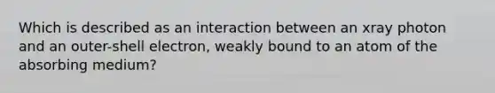 Which is described as an interaction between an xray photon and an outer-shell electron, weakly bound to an atom of the absorbing medium?